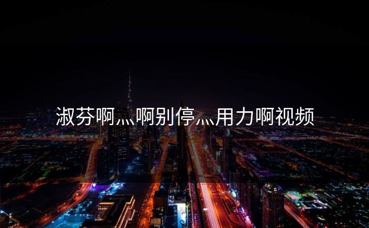 淑芬啊灬啊别停灬用力啊视频