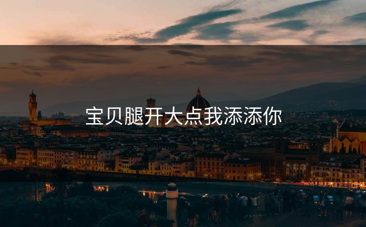 宝贝腿开大点我添添你