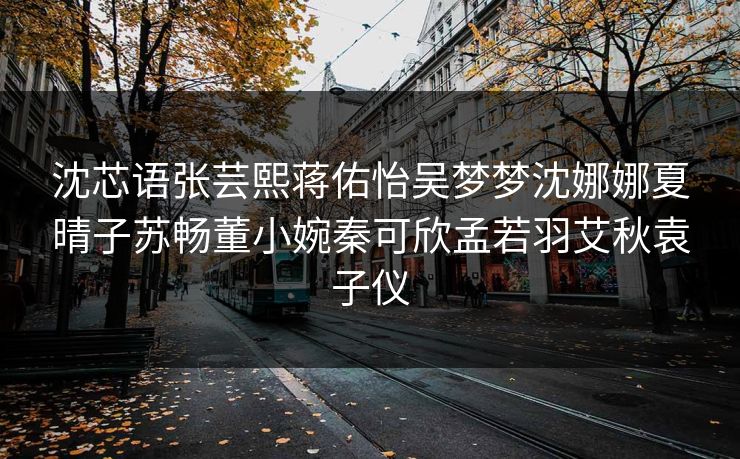 沈芯语张芸熙蒋佑怡吴梦梦沈娜娜夏晴子苏畅董小婉秦可欣孟若羽艾秋袁子仪