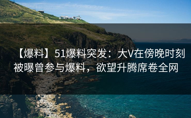 【爆料】51爆料突发：大V在傍晚时刻被曝曾参与爆料，欲望升腾席卷全网