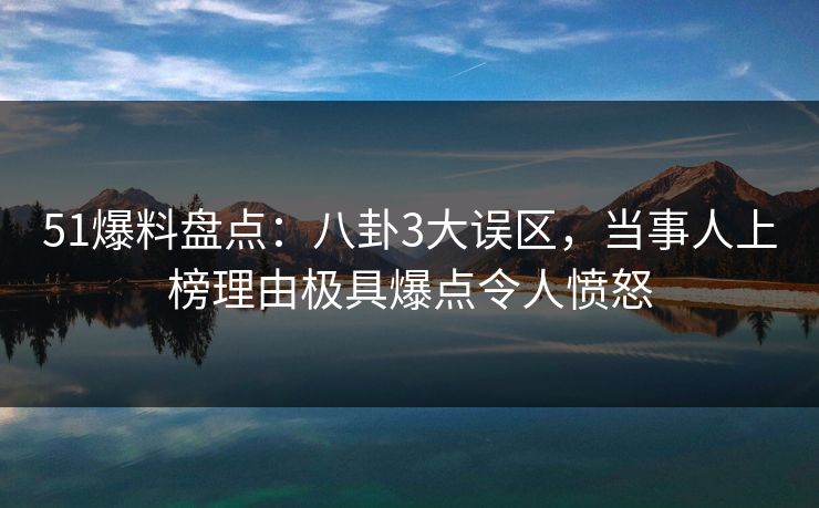 51爆料盘点：八卦3大误区，当事人上榜理由极具爆点令人愤怒