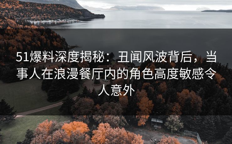 51爆料深度揭秘：丑闻风波背后，当事人在浪漫餐厅内的角色高度敏感令人意外