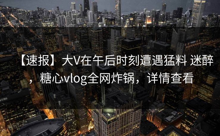 【速报】大V在午后时刻遭遇猛料 迷醉，糖心vlog全网炸锅，详情查看