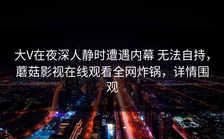 大V在夜深人静时遭遇内幕 无法自持,蘑菇影视在线观看全网炸锅,详情围观 大V在夜深人静时遭遇内幕 无法自持,蘑菇影视在线观看全网炸锅,详情围观